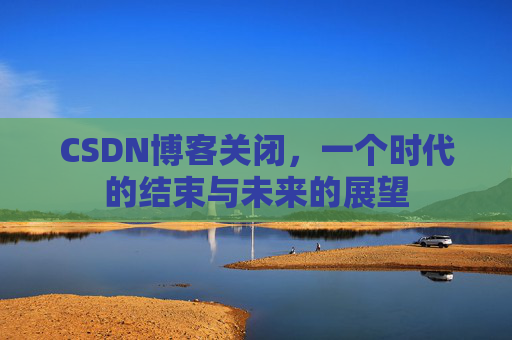 CSDN博客关闭，一个时代的结束与未来的展望